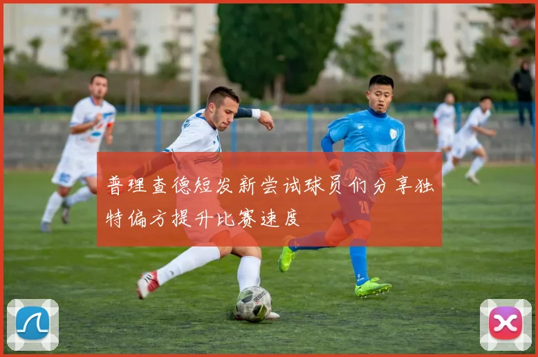 普理查德短发新尝试球员们分享独特偏方提升比赛速度