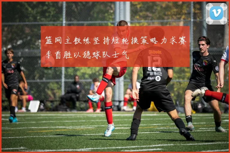 篮网主教练坚持短轮换策略力求赛季首胜以稳球队士气