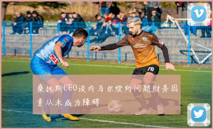 桑托斯CEO谈内马尔续约问题财务因素从未成为障碍
