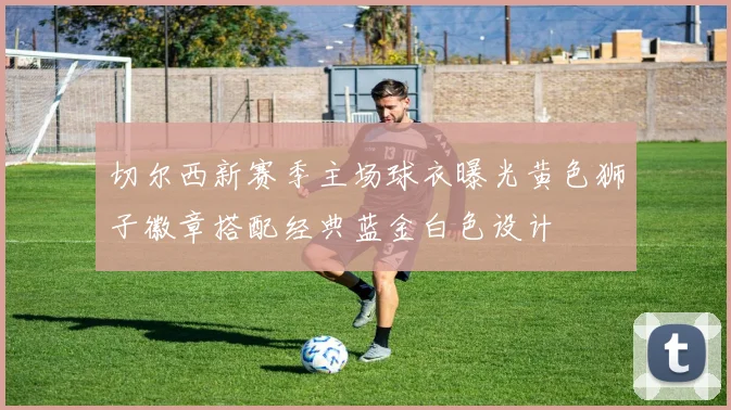 切尔西新赛季主场球衣曝光黄色狮子徽章搭配经典蓝金白色设计