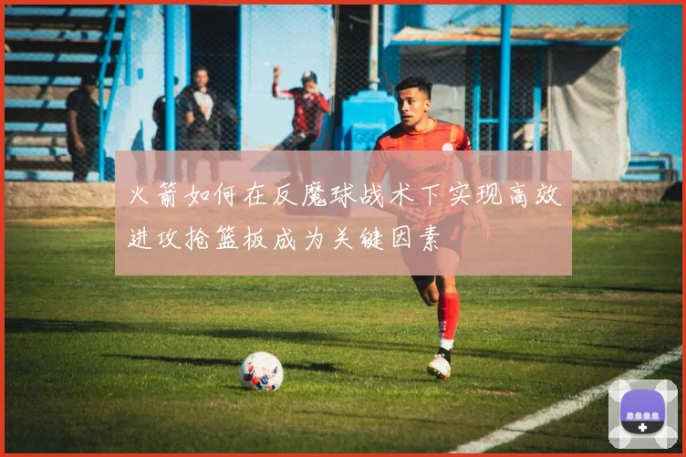 火箭如何在反魔球战术下实现高效进攻抢篮板成为关键因素