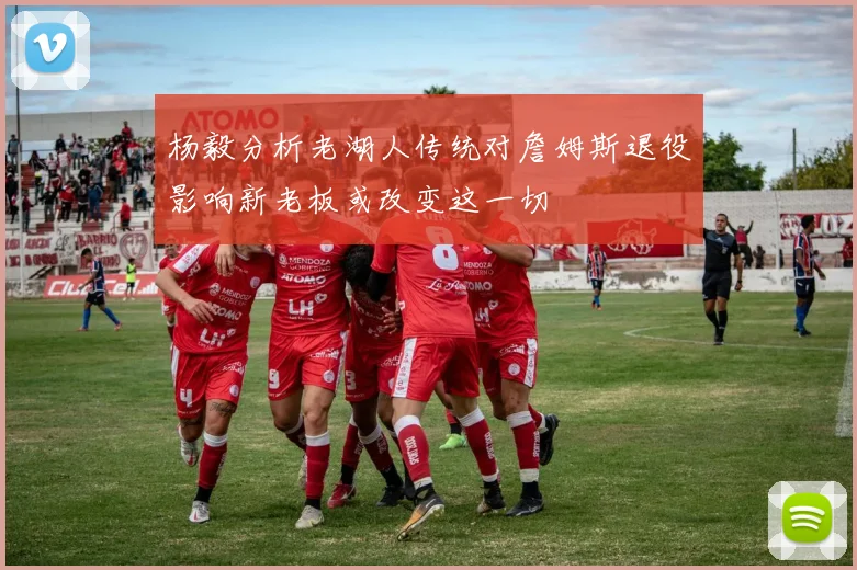 杨毅分析老湖人传统对詹姆斯退役影响新老板或改变这一切