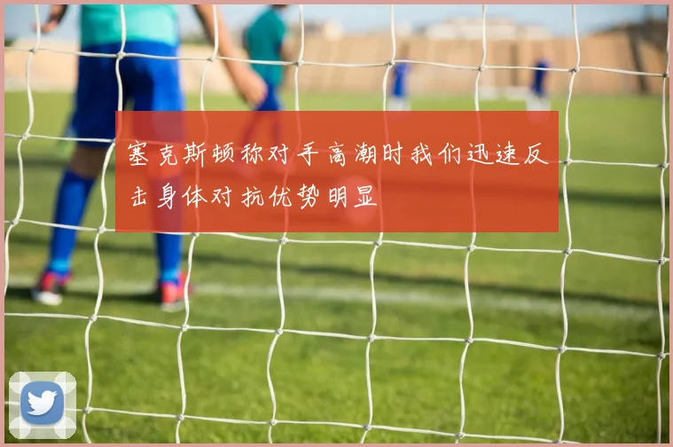 塞克斯顿称对手高潮时我们迅速反击身体对抗优势明显