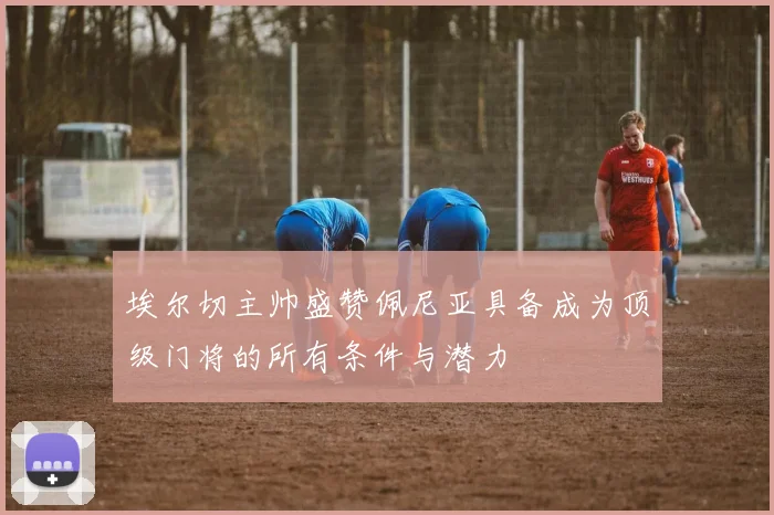 埃尔切主帅盛赞佩尼亚具备成为顶级门将的所有条件与潜力