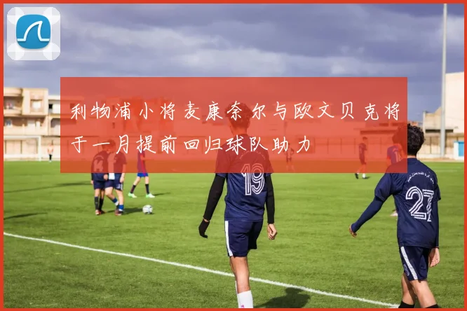 利物浦小将麦康奈尔与欧文贝克将于一月提前回归球队助力