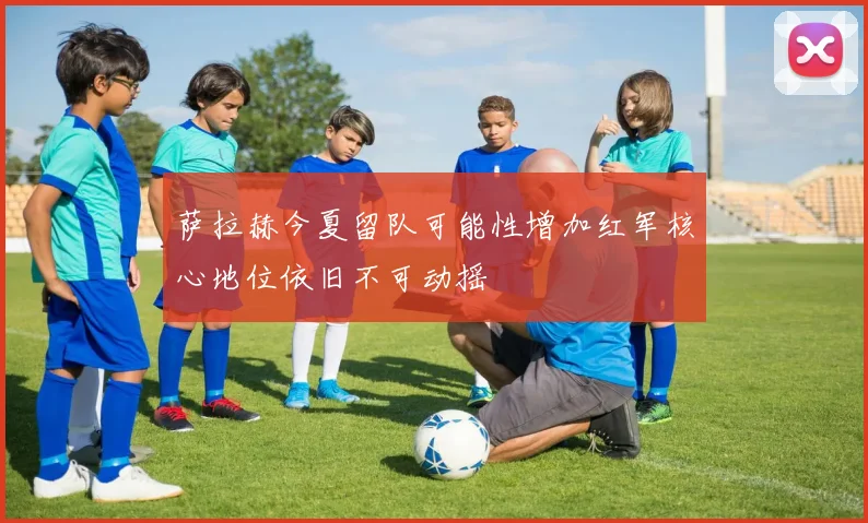 萨拉赫今夏留队可能性增加红军核心地位依旧不可动摇