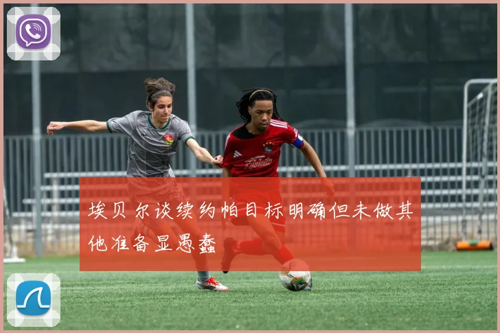 埃贝尔谈续约帕目标明确但未做其他准备显愚蠢