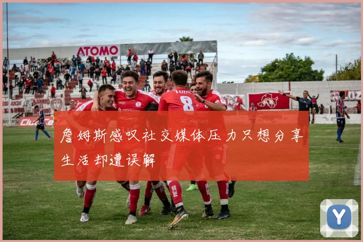 詹姆斯感叹社交媒体压力只想分享生活却遭误解