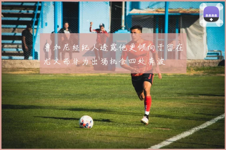 鲁加尼经纪人透露他更倾向于留在尤文而非为出场机会四处奔波