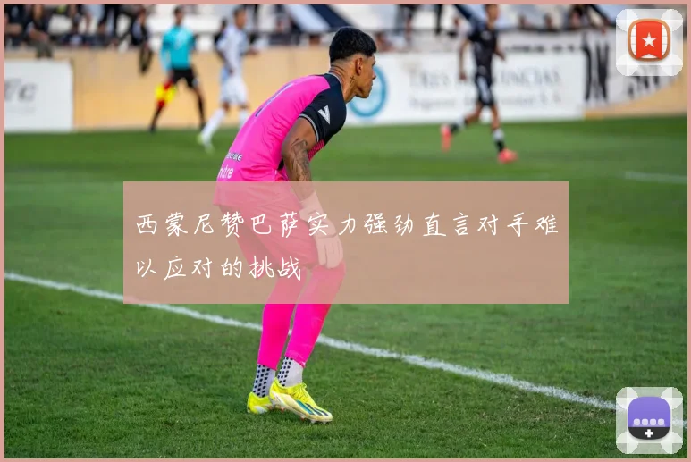 西蒙尼赞巴萨实力强劲直言对手难以应对的挑战