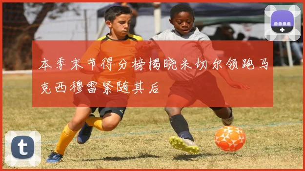 本季末节得分榜揭晓米切尔领跑马克西穆雷紧随其后