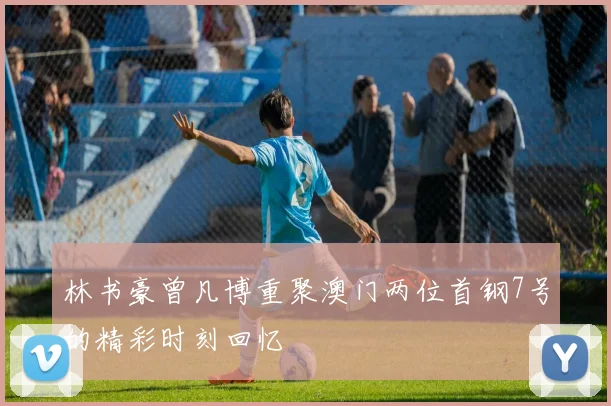 林书豪曾凡博重聚澳门两位首钢7号的精彩时刻回忆