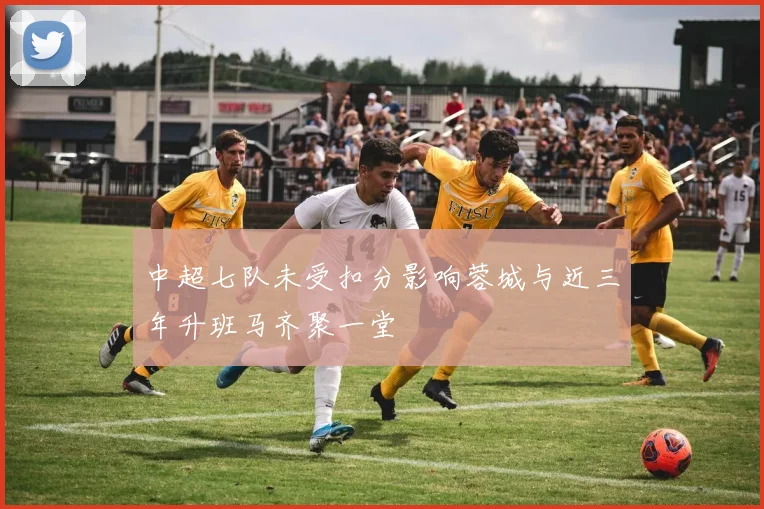 中超七队未受扣分影响蓉城与近三年升班马齐聚一堂