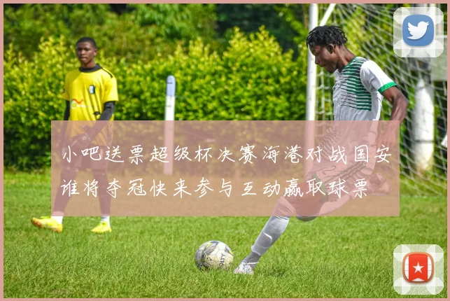 小吧送票超级杯决赛海港对战国安谁将夺冠快来参与互动赢取球票