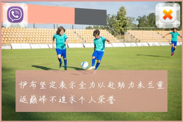 伊布坚定表示全力以赴助力米兰重返巅峰不追求个人荣誉