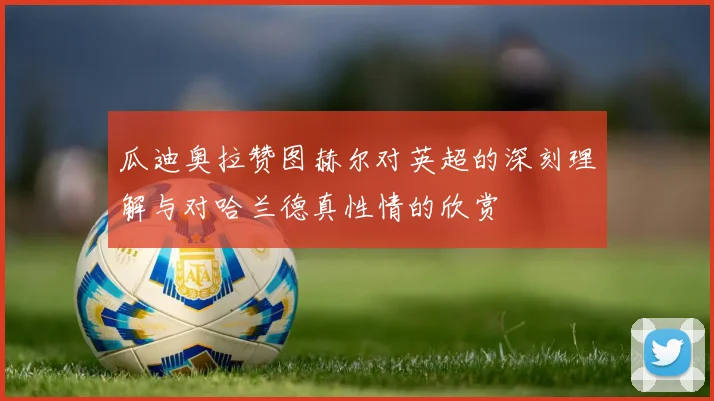 瓜迪奥拉赞图赫尔对英超的深刻理解与对哈兰德真性情的欣赏