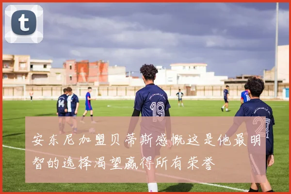 安东尼加盟贝蒂斯感慨这是他最明智的选择渴望赢得所有荣誉