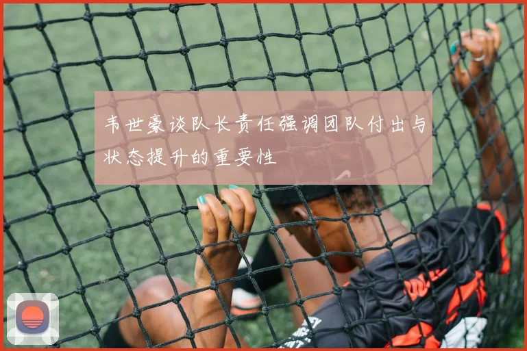 韦世豪谈队长责任强调团队付出与状态提升的重要性