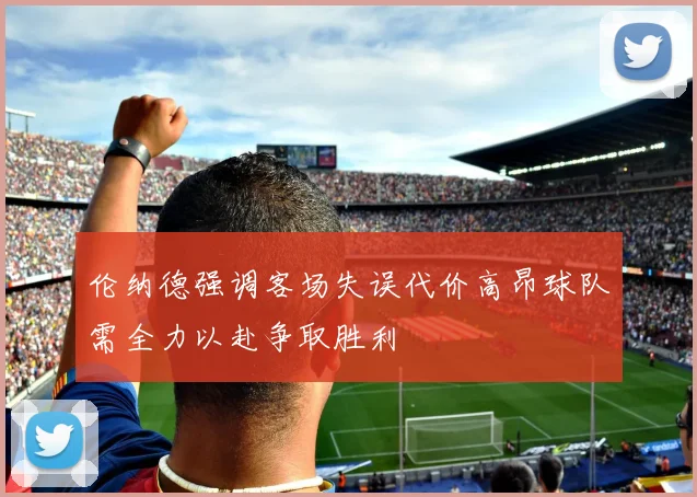 伦纳德强调客场失误代价高昂球队需全力以赴争取胜利