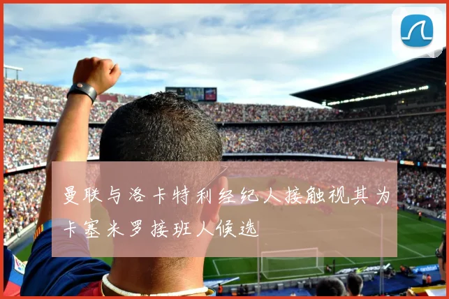 曼联与洛卡特利经纪人接触视其为卡塞米罗接班人候选