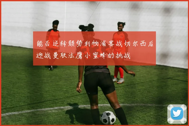 能否逆转颓势利物浦客战切尔西后迎战曼联法鹰小蜜蜂的挑战