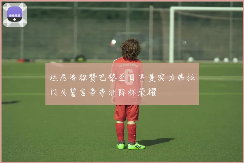 达尼洛称赞巴黎圣日耳曼实力弗拉门戈誓言争夺洲际杯荣耀