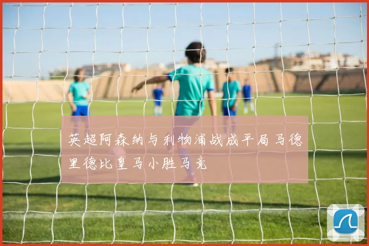 英超阿森纳与利物浦战成平局马德里德比皇马小胜马竞