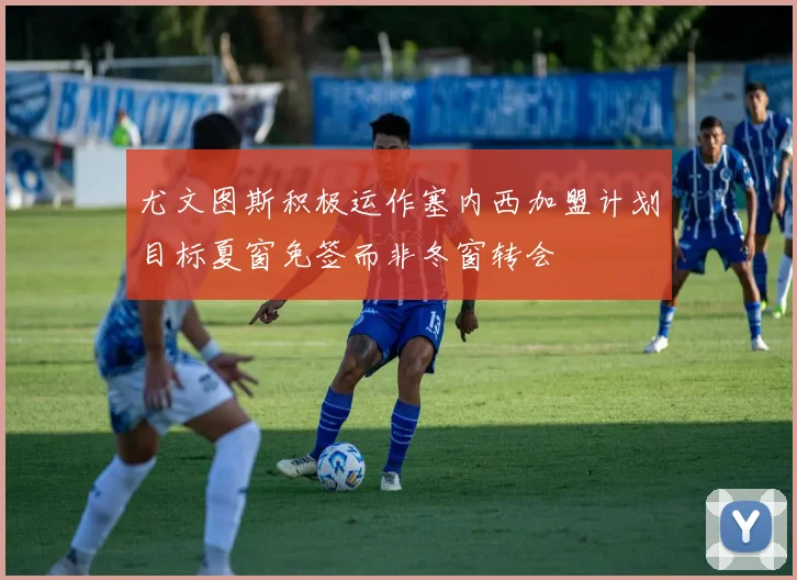 尤文图斯积极运作塞内西加盟计划目标夏窗免签而非冬窗转会